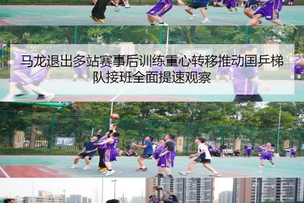 马龙退出多站赛事后训练重心转移推动国乒梯队接班全面提速观察