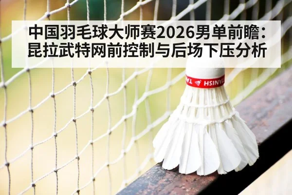 中国羽毛球大师赛2026男单前瞻：昆拉武特网前控制与后场下压分析