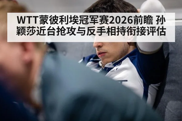 WTT蒙彼利埃冠军赛2026前瞻 孙颖莎近台抢攻与反手相持衔接评估